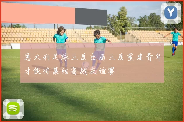 意大利足球三度出局三度重建青年才俊将集结备战友谊赛