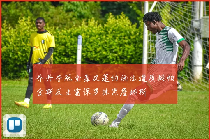 乔丹夺冠全靠皮蓬的说法遭质疑帕金斯反击富保罗抹黑詹姆斯