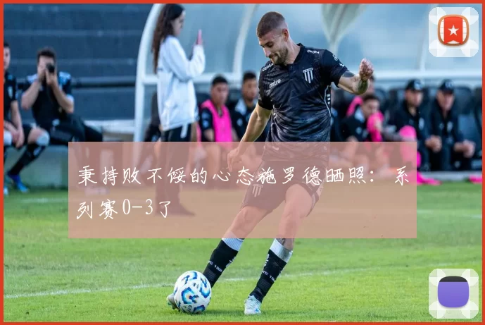 秉持败不馁的心态施罗德晒照：系列赛0-3了