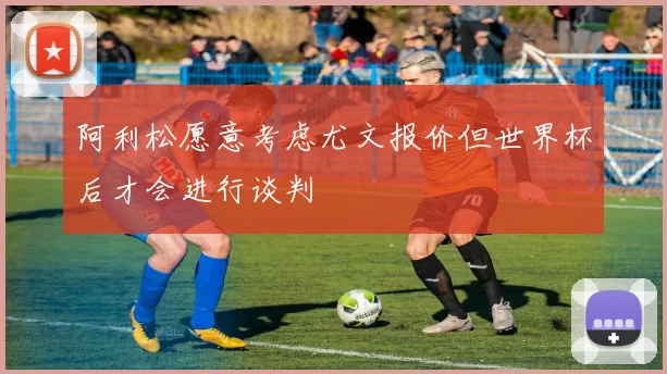 阿利松愿意考虑尤文报价但世界杯后才会进行谈判