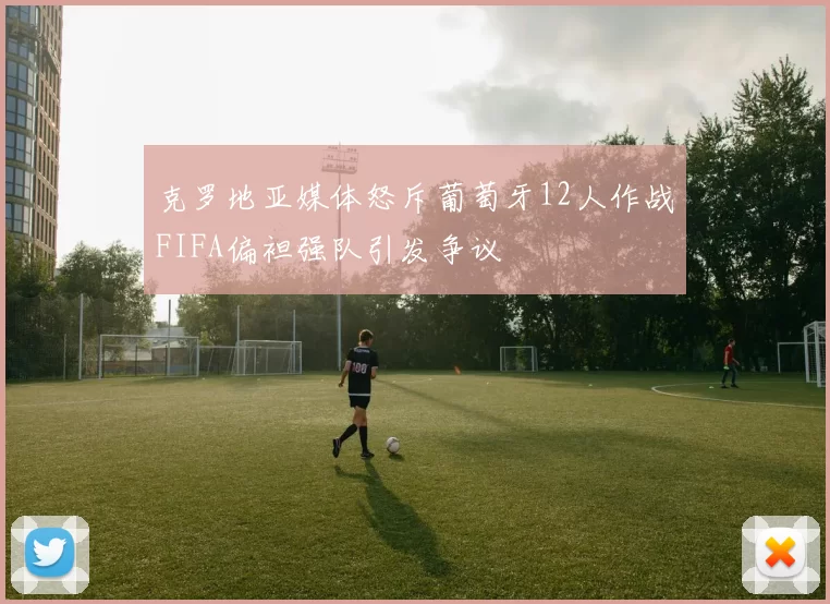 克罗地亚媒体怒斥葡萄牙12人作战FIFA偏袒强队引发争议