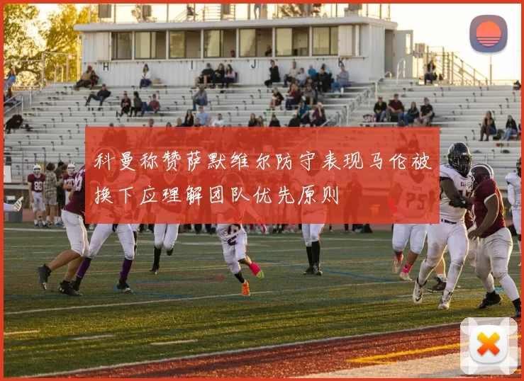 科曼称赞萨默维尔防守表现马伦被换下应理解团队优先原则
