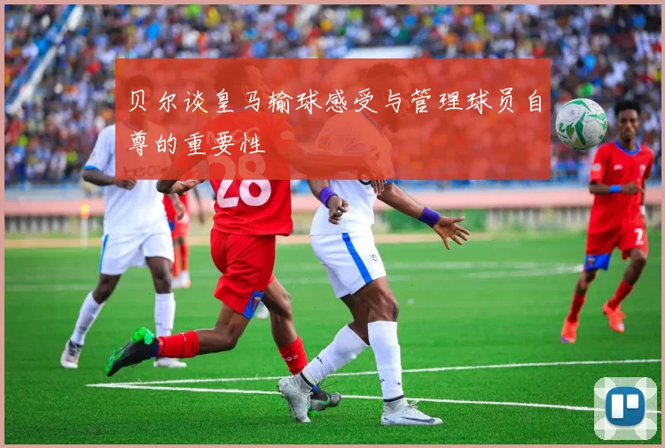 贝尔谈皇马输球感受与管理球员自尊的重要性