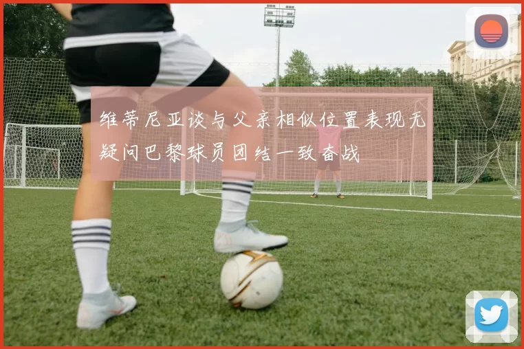 维蒂尼亚谈与父亲相似位置表现无疑问巴黎球员团结一致奋战