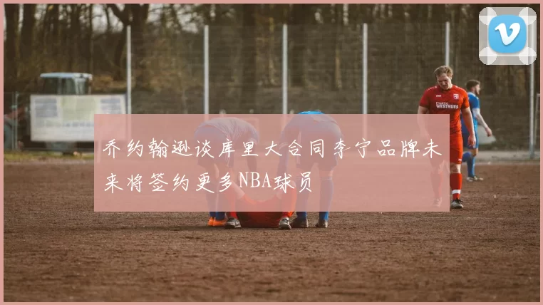 乔约翰逊谈库里大合同李宁品牌未来将签约更多NBA球员
