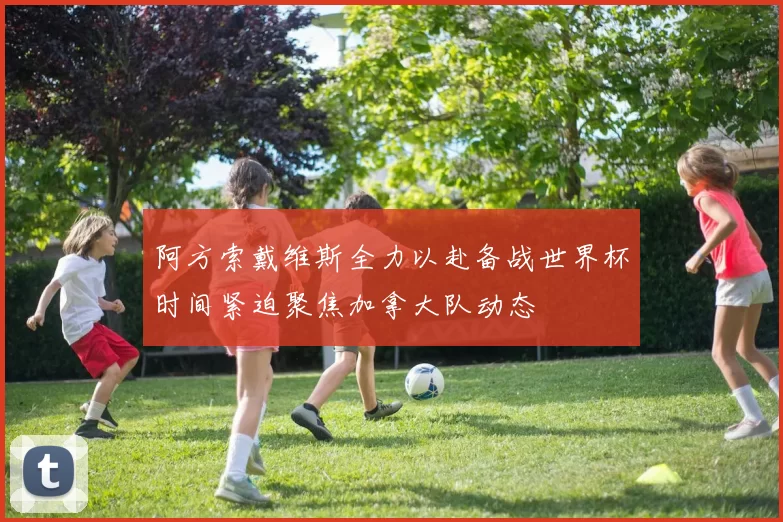 阿方索戴维斯全力以赴备战世界杯时间紧迫聚焦加拿大队动态