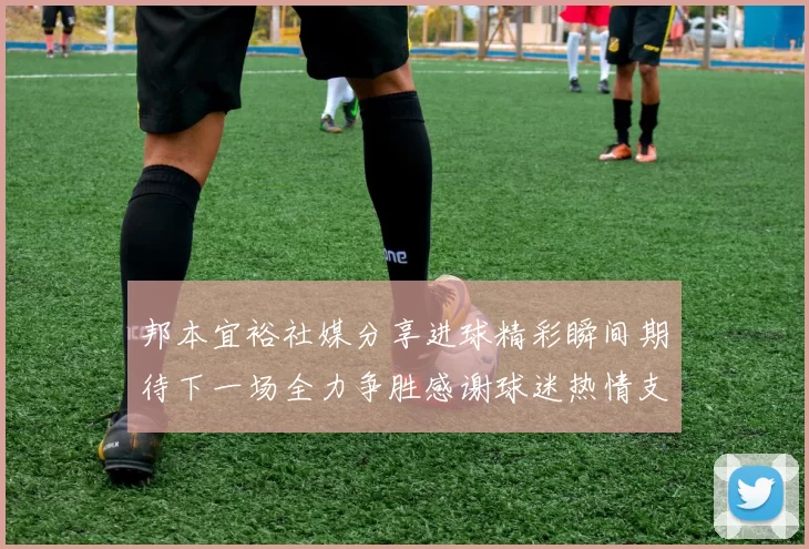 邦本宜裕社媒分享进球精彩瞬间期待下一场全力争胜感谢球迷热情支持