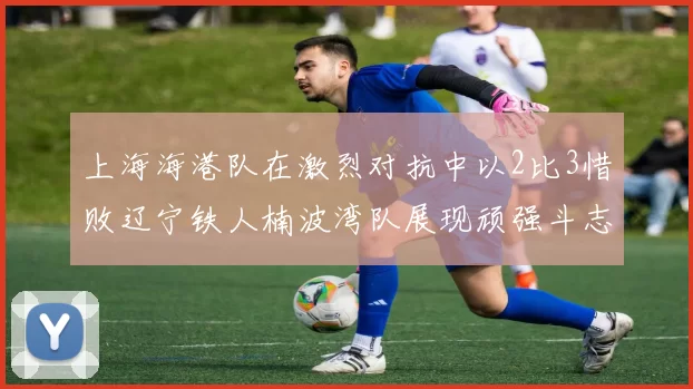 上海海港队在激烈对抗中以2比3惜败辽宁铁人楠波湾队展现顽强斗志